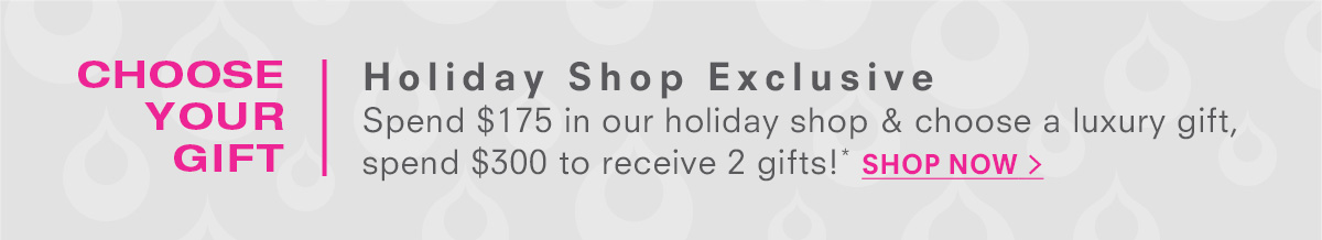 The holiday shop is open! Free Holiday Shop Gift Spend $175 in our holiday shop and choose a luxury gift, spend $300 to receive 2 gifts!* Shop Now >