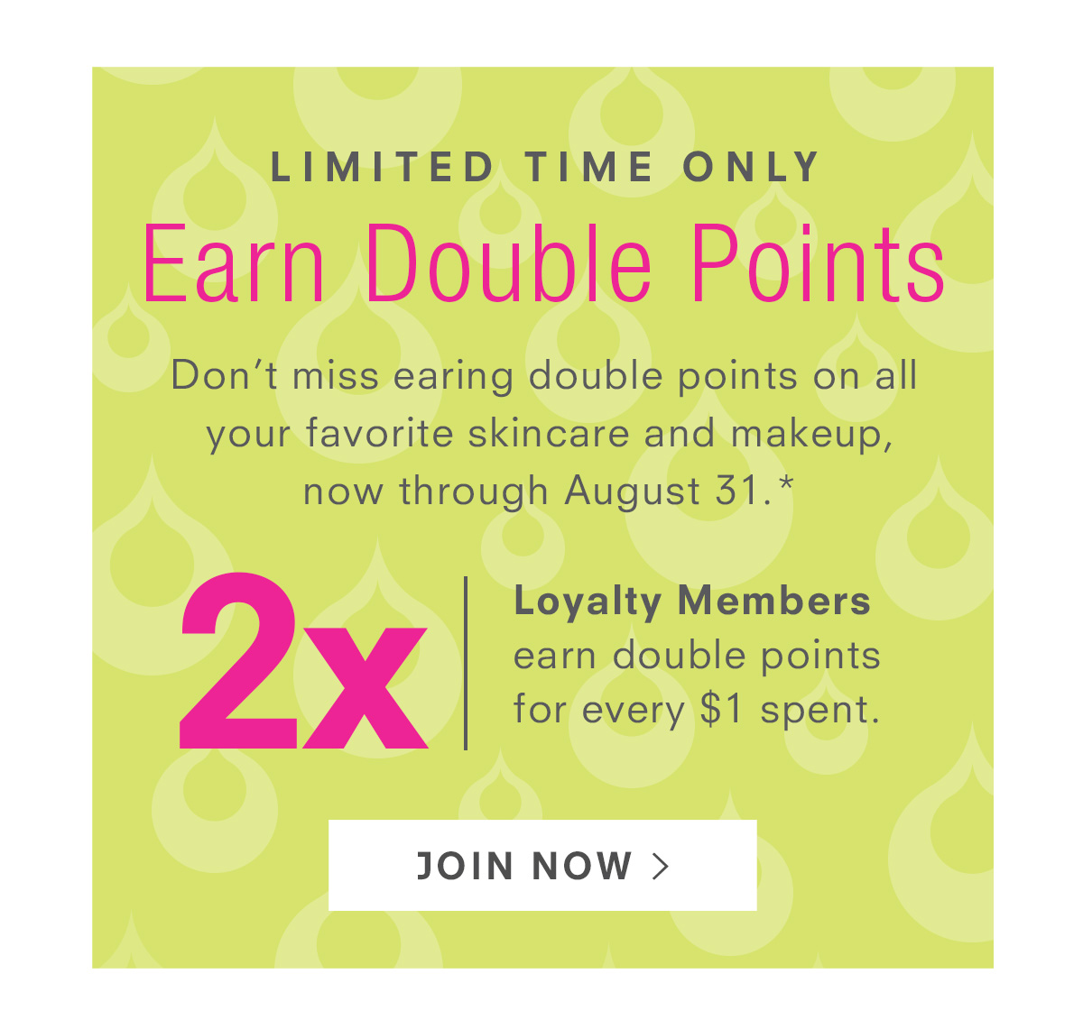 Don’t miss earing double points on all your favorite skincare and makeup,  now through August 31.*  Usually only available to our Glow Getters  and Ultimate Glow Members. Join Now >