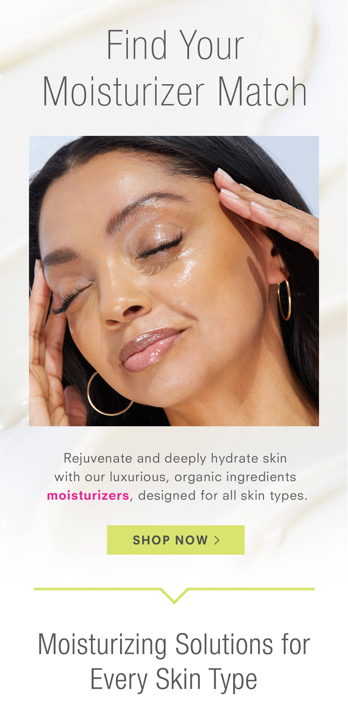 Moisturizing Solutions for Every Skin Type - Rejuvenate and deeply hydrate skin  with our luxurious, organic ingredients moisturizers, designed for all skin types. Shop Moisturizers >