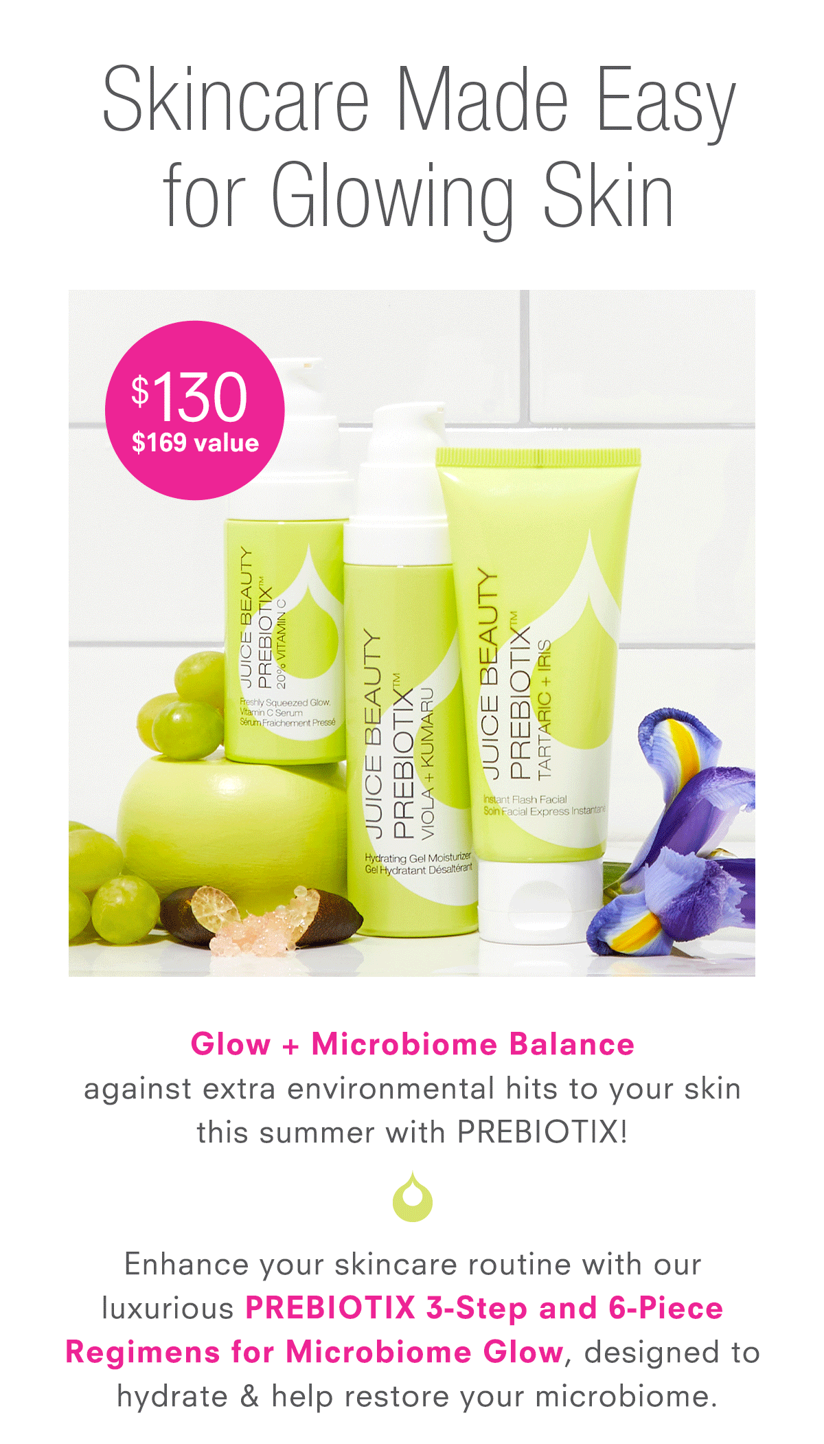 EnhEnhance your skincare routine with our  luxurious PREBIOTIX 3-Step and 6-Piece Regimens for Microbiome Glow, designed to hydrate & help restore your microbiome.ter Looking Skin, designed to boost radiance & fade the appearance of dark spots.   Formulated with an age-defying cocktail  of Lime Caviar, Alpha Lipoic Acid, CoQ10  & Vitamin C.  Skincare made easy.