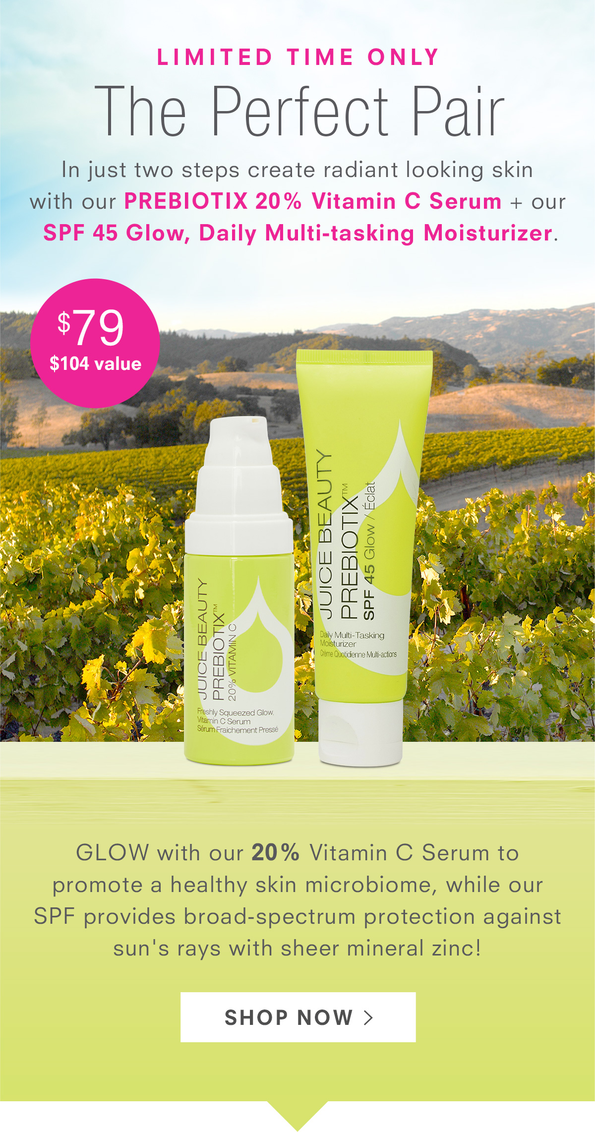 Limited Time Only: The Perfect Pair - In just two steps create radiant looking skin  with our Prebiotix 20% Vitamin C Serum + our  SPF 45 Glow, Daily Multi-tasking Moisturizer. $80 ($104 value).Shop Now >
