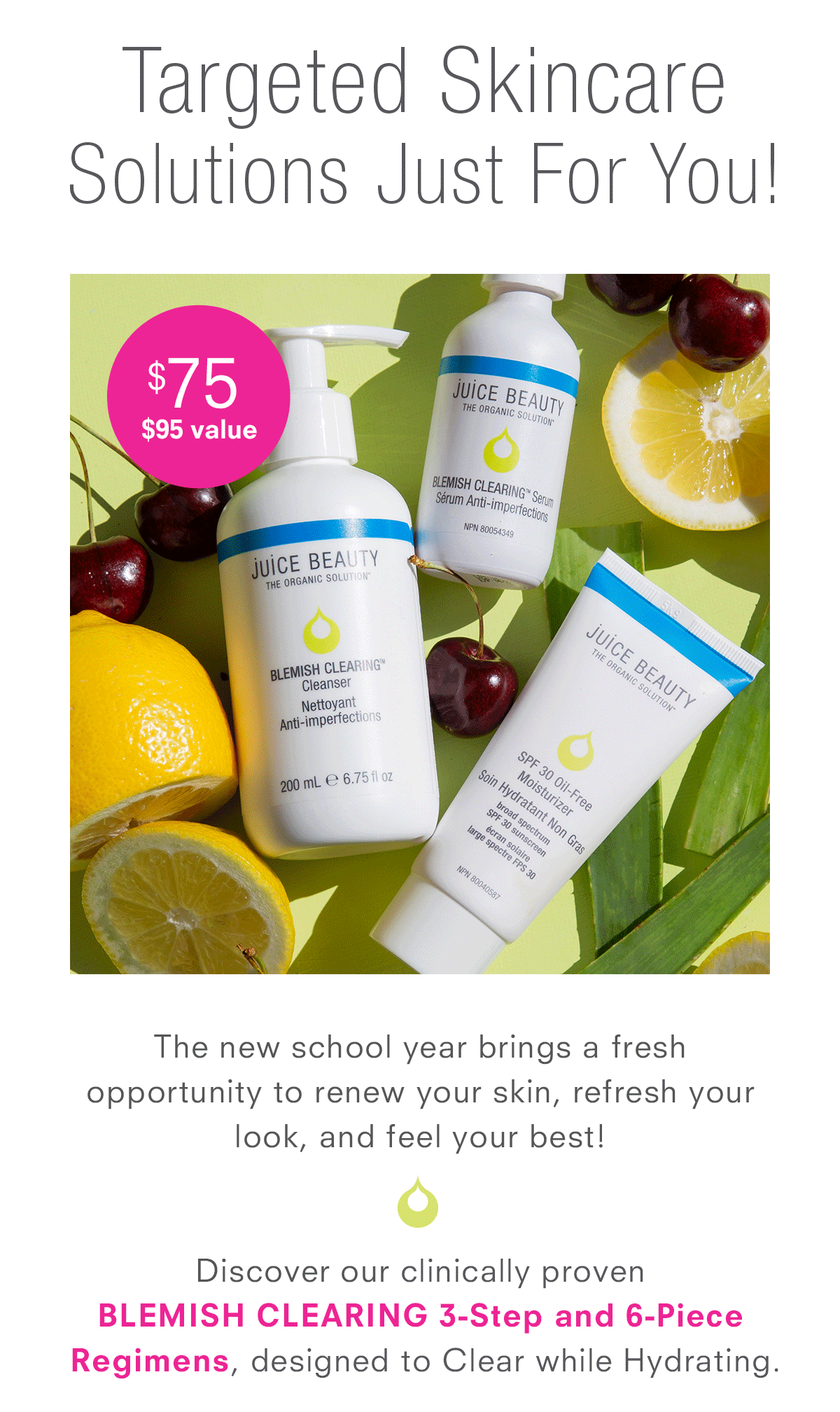 Targeted Skincare Solutions Just For You! Discover our clinically proven  BLEMISH CLEARING 3-Step and 6-Piece Regimens, designed to Clear while Hydrating.