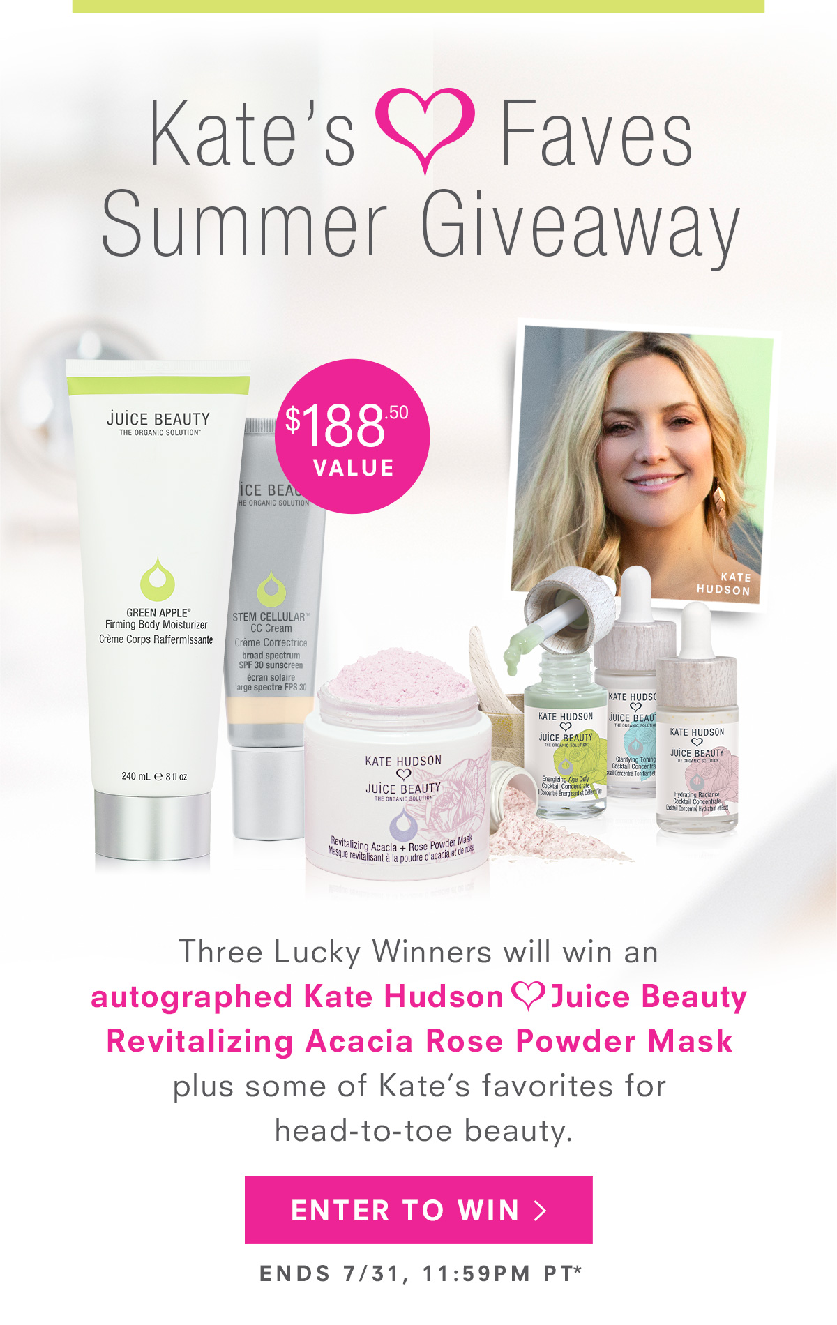 Three Lucky Winners will win an autographed Kate Hudson     Juice Beauty Revitalizing Acacia Rose Powder Mask plus some of Kate’s favorites for head-to-toe beauty. Enter To Win >