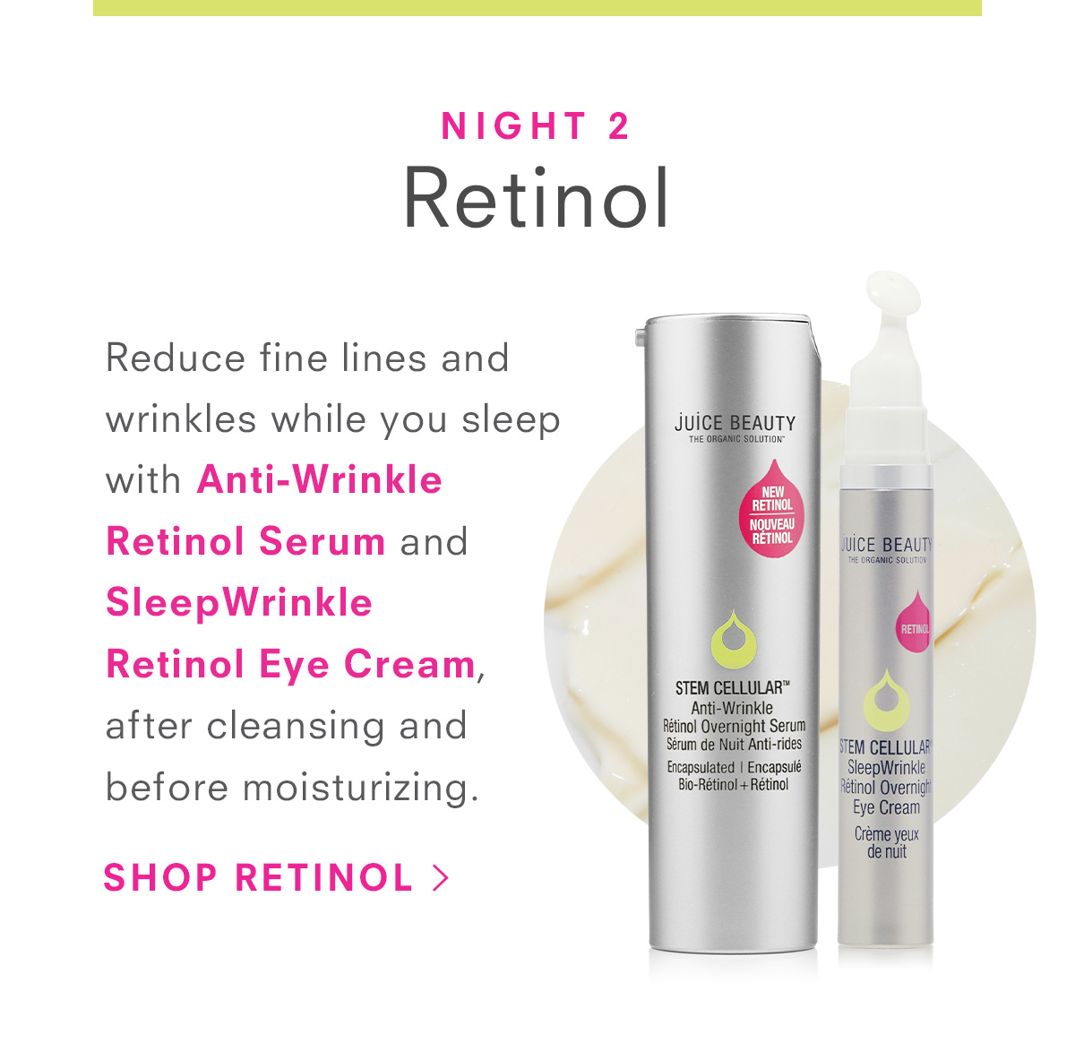 Night 2:Reduce fine lines and wrinkles while you sleep with Anti-Wrinkle Retinol Serum and SleepWrinkle  Retinol Eye Cream, after cleansing and before moisturizing.