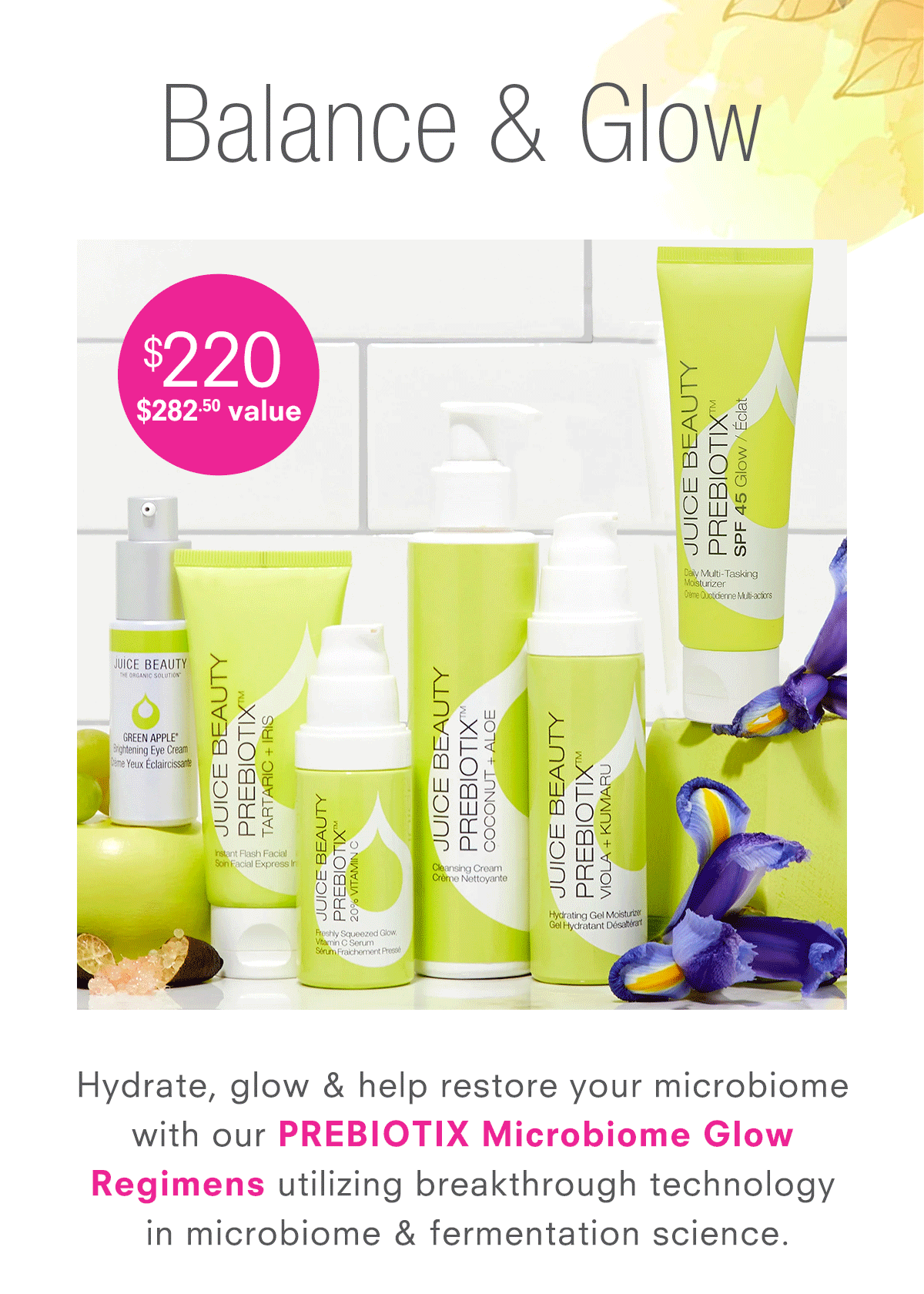 EnhEnhance your skincare routine with our  luxurious PREBIOTIX 3-Step and 6-Piece Regimens for Microbiome Glow, designed to hydrate & help restore your microbiome.ter Looking Skin, designed to boost radiance & fade the appearance of dark spots.   Formulated with an age-defying cocktail  of Lime Caviar, Alpha Lipoic Acid, CoQ10  & Vitamin C.  Skincare made easy.