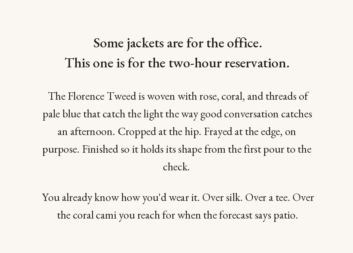 Some jackets are for the office. This one is for the two-hour reservation. The Florence Tweed is woven with rose, coral, and threads of pale blue. Cropped at the hip, frayed at the edge on purpose, finished to hold its shape.