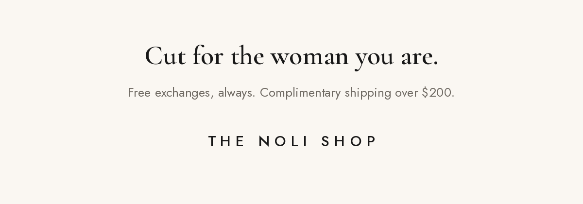Cut for the woman you are. Free exchanges, always. Complimentary shipping over $200. The Noli Shop.