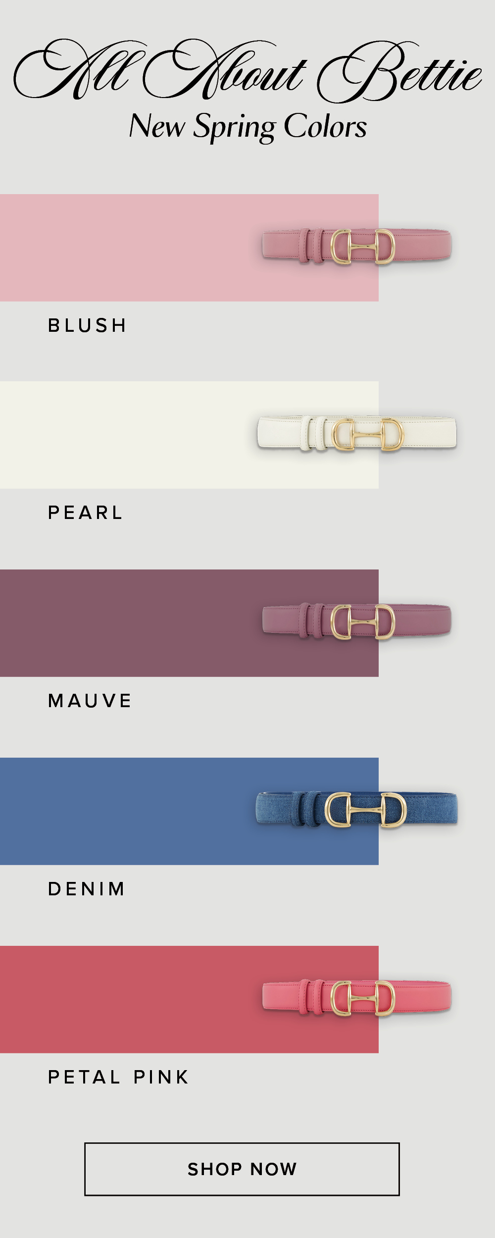 All About Bettie New Spring Colors. Shop Now. A lineup of all the new Bettie Belt colors for spring that include Blush, Pearl, Mauve, Denim, and Petal Pink.