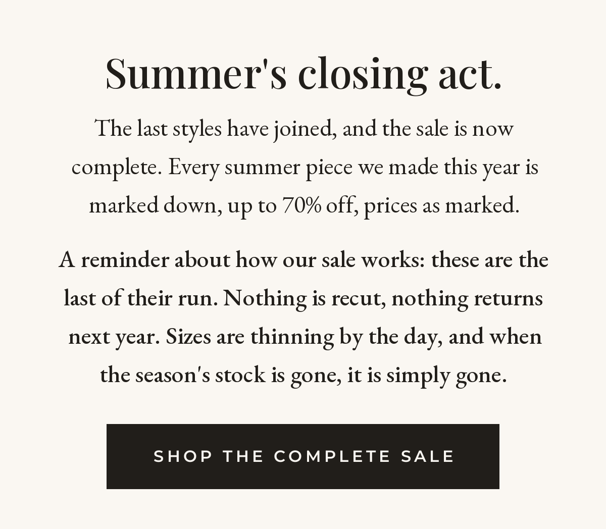 Summer's closing act. The last styles have joined and the sale is complete — every summer piece marked down up to 70% off. These are the last of their run: nothing recut, nothing returns next year. Shop the complete sale.
