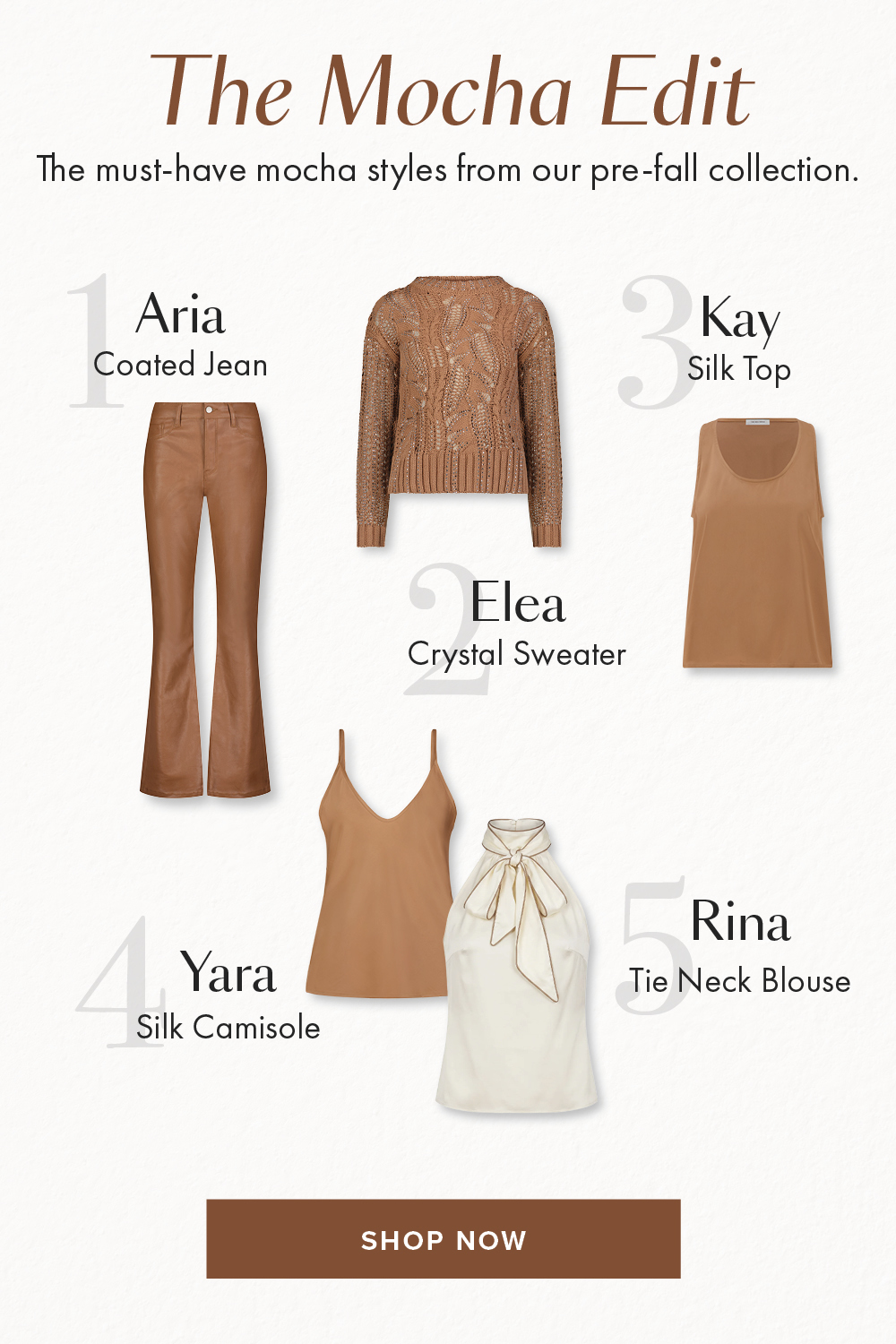 Mocha Madness The must-have mocha styles from our pre-fall collection. Aria Coated Jean Kay Silk Top Elea Crystal Sweater Rina Tie Neck Blouse Yara Silk Camisole SHOP NOW