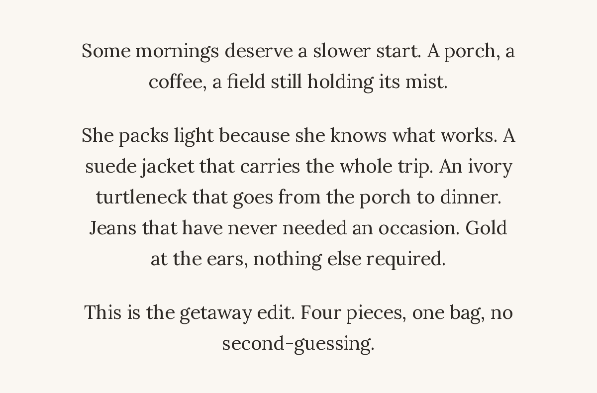 Some mornings deserve a slower start. A porch, a coffee, a field still holding its mist. She packs light because she knows what works. A suede jacket that carries the whole trip. An ivory turtleneck that goes from the porch to dinner. Jeans that have never needed an occasion. Gold at the ears, nothing else required. This is the getaway edit. Four pieces, one bag, no second-guessing.