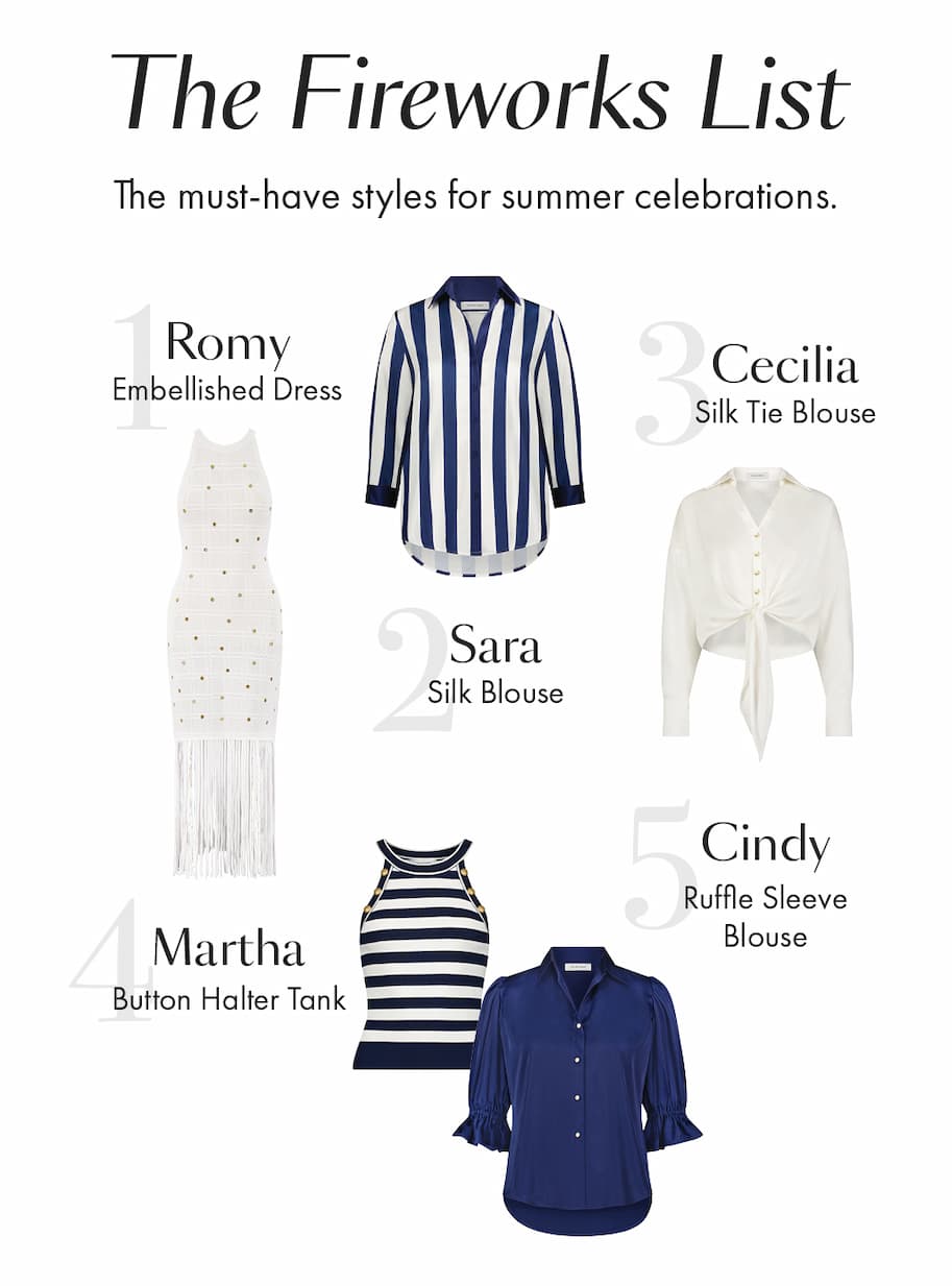 The Fireworks List The must-have styles for summer celebrations. Romy Embellished Dress Cecilia Silk Tie Blouse Sara Silk Blouse Cindy Ruffle Sleeve Blouse Martha Button Halter Tank