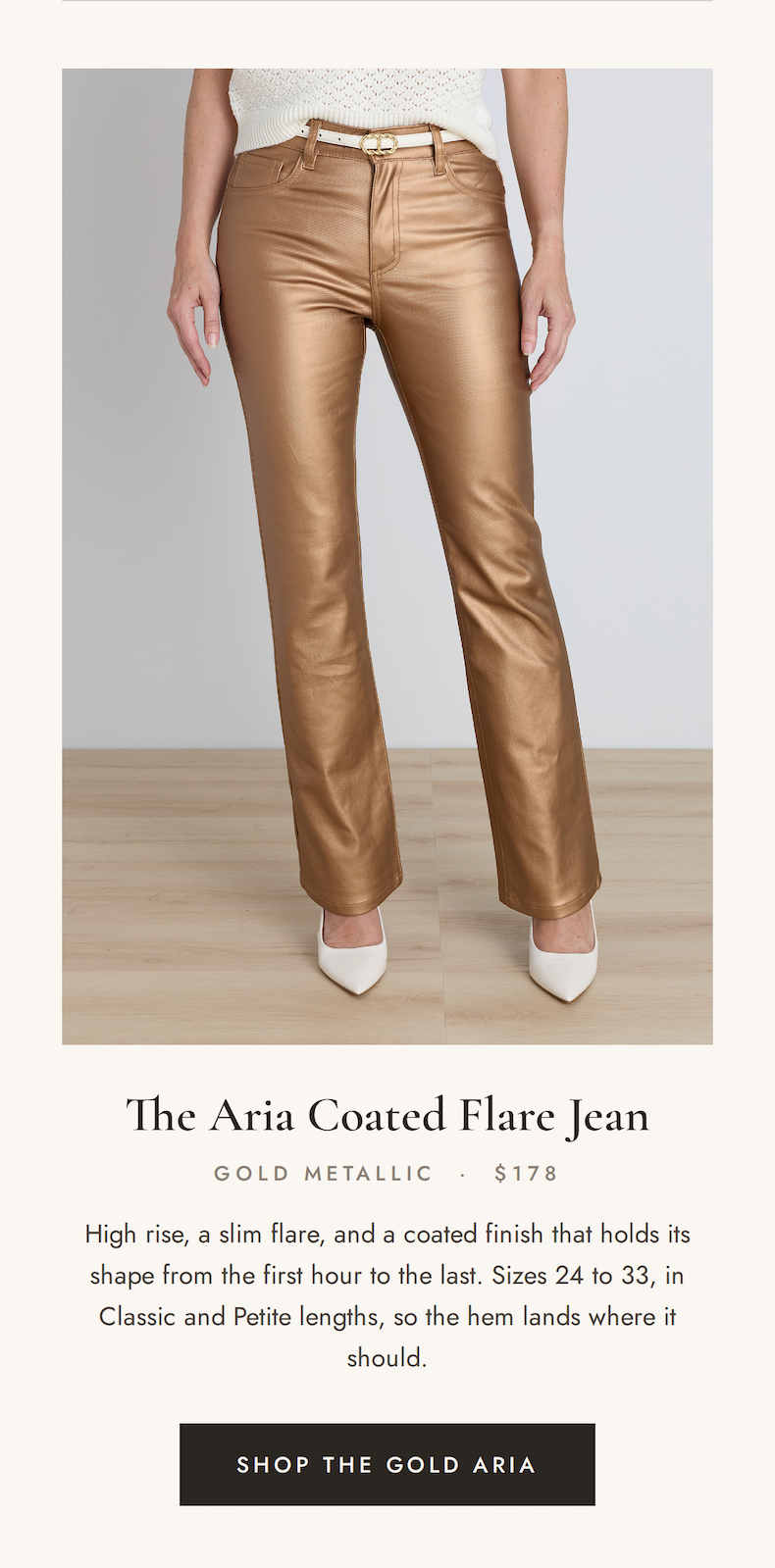 he Aria Coated Flare Jean, Gold Metallic, $178. High rise, slim flare, coated finish that holds its shape. Sizes 24 to 33 in Classic and Petite. Shop the Gold Aria.  