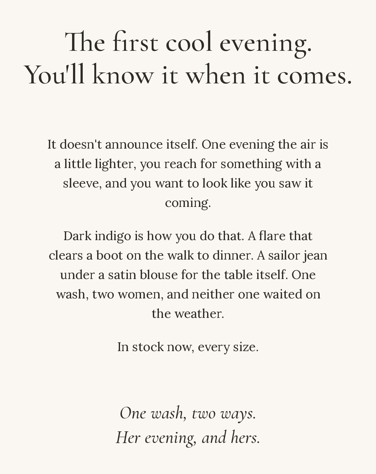 The first cool evening. You'll know it when it comes. It doesn't announce itself. One evening the air is a little lighter, you reach for something with a sleeve, and you want to look like you saw it coming. Dark indigo is how you do that. A flare that clears a boot on the walk to dinner. A sailor jean under a satin blouse for the table itself. One wash, two women, and neither one waited on the weather. In stock now, every size. One wash, two ways. Her evening, and hers.