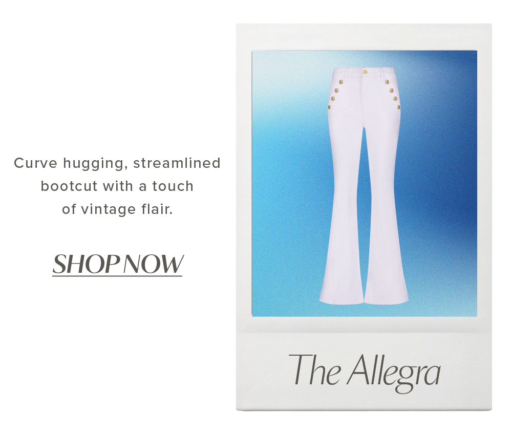 The Allegra. Curve hugging, streamlined bootcut with a touch of vintage flair. SHOP NOW
