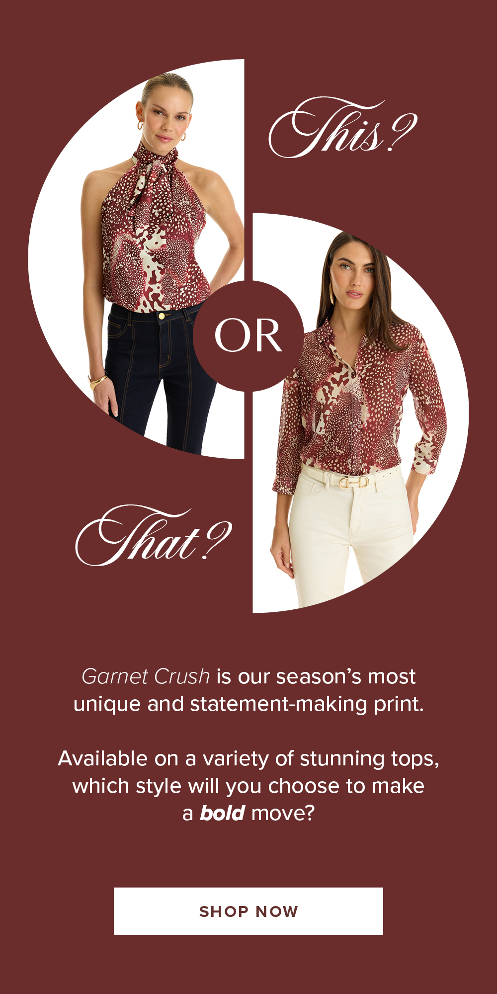 This or That? Garnet Crush is our season's most unique and statement-making print. Available on a variety of stunning tops, which style will you choose to make a bold move? SHOP NOW. A diagram of two models showcasing two of the Garnet Crush prints.