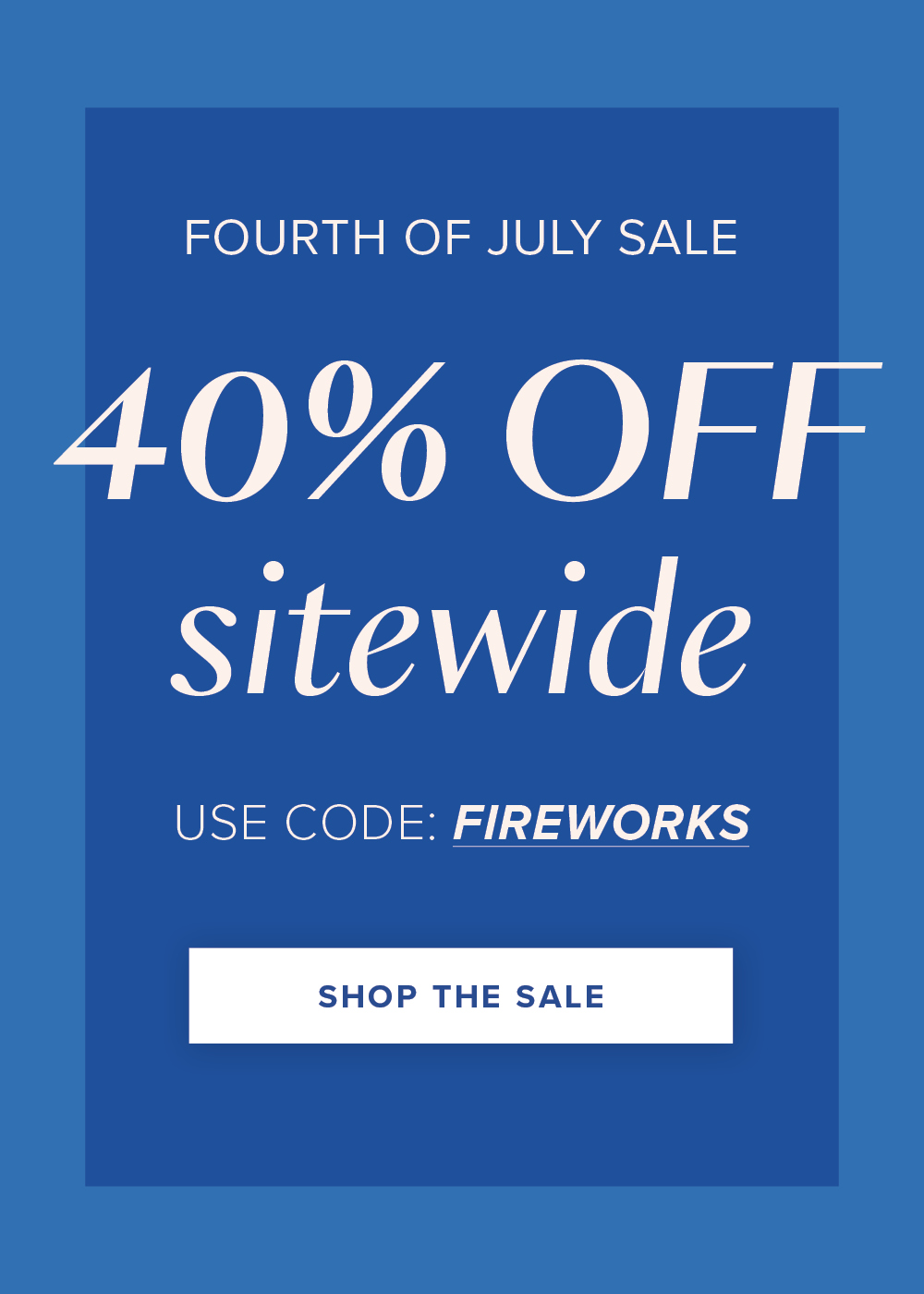FOURTH OF JULY SALE 40% OFF sitewide USE CODE: FIREWORKS SHOP THE SALE