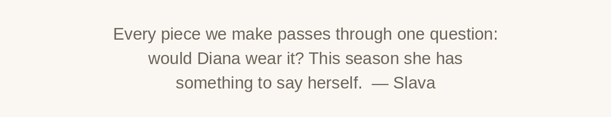 Every piece we make passes through one question: would Diana wear it? This season she has something to say herself. From Slava.