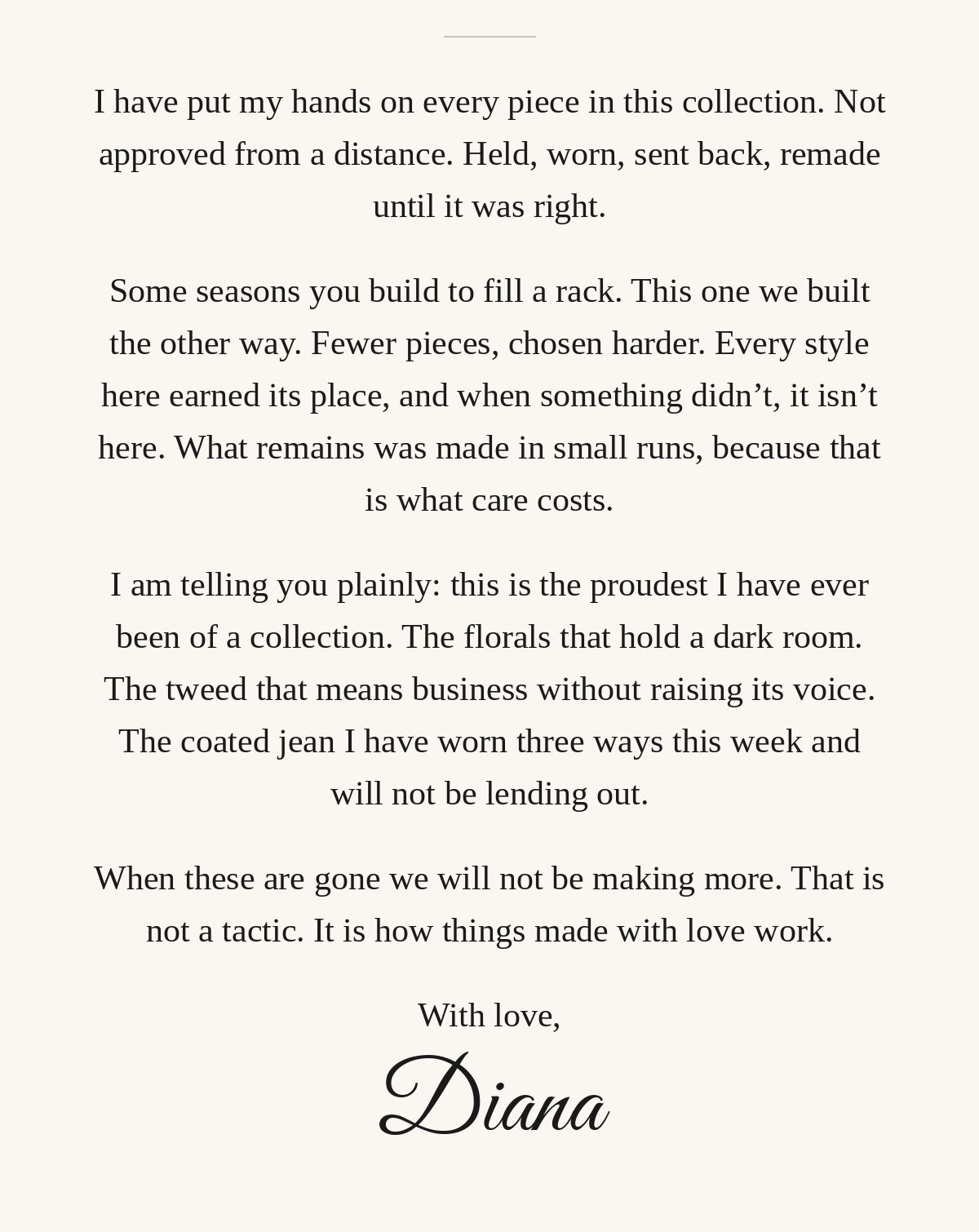 A letter from Diana: I have put my hands on every piece in this collection. Fewer pieces, chosen harder, made in small runs. This is the proudest I have ever been of a collection. When these are gone we will not be making more. With love, Diana.