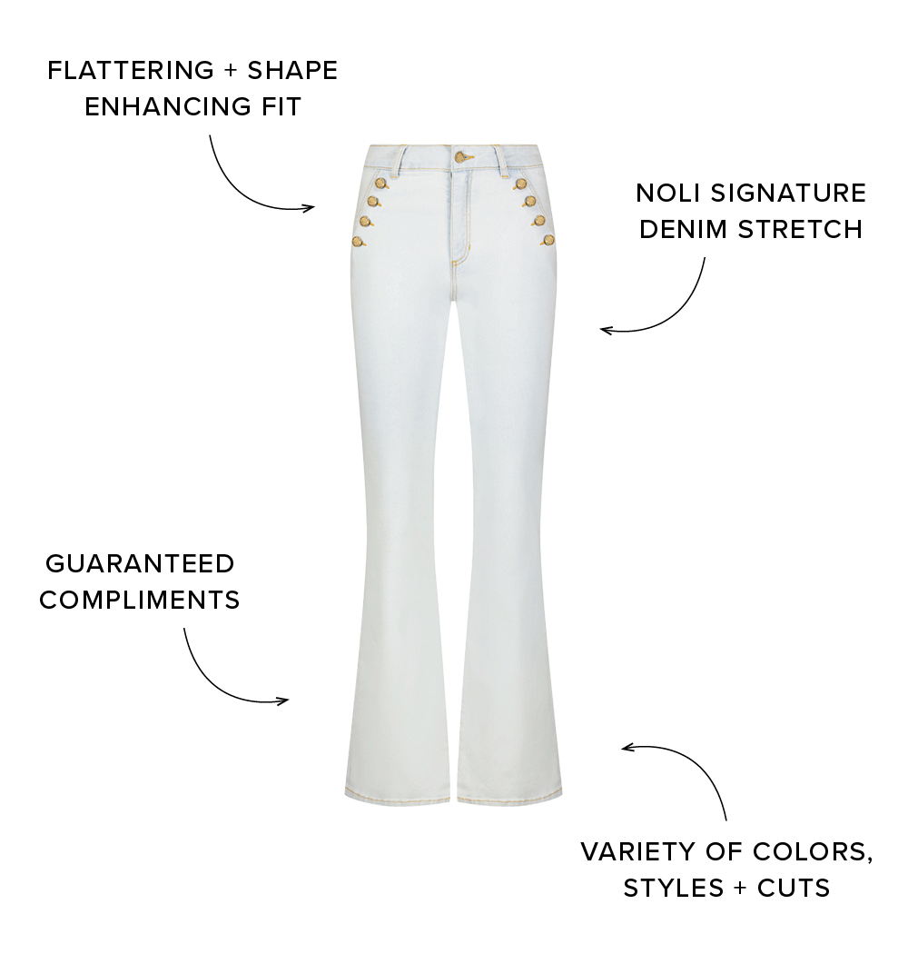 FLATTERING + SHAPE ENHANCING FIT NOLI SIGNATURE DENIM STRETCH GUARANTEED COMPLIMENTS VARIETY OF COLORS, STYLES + CUTS