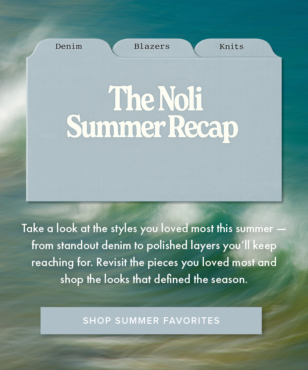 The Noli Summer Recap Take a look at the styles you loved most this summer - from standout denim to polished layers you'll keep reaching for. Revisit the pieces you loved most and shop the looks that defined the season. SHOP SUMMER FAVORITES