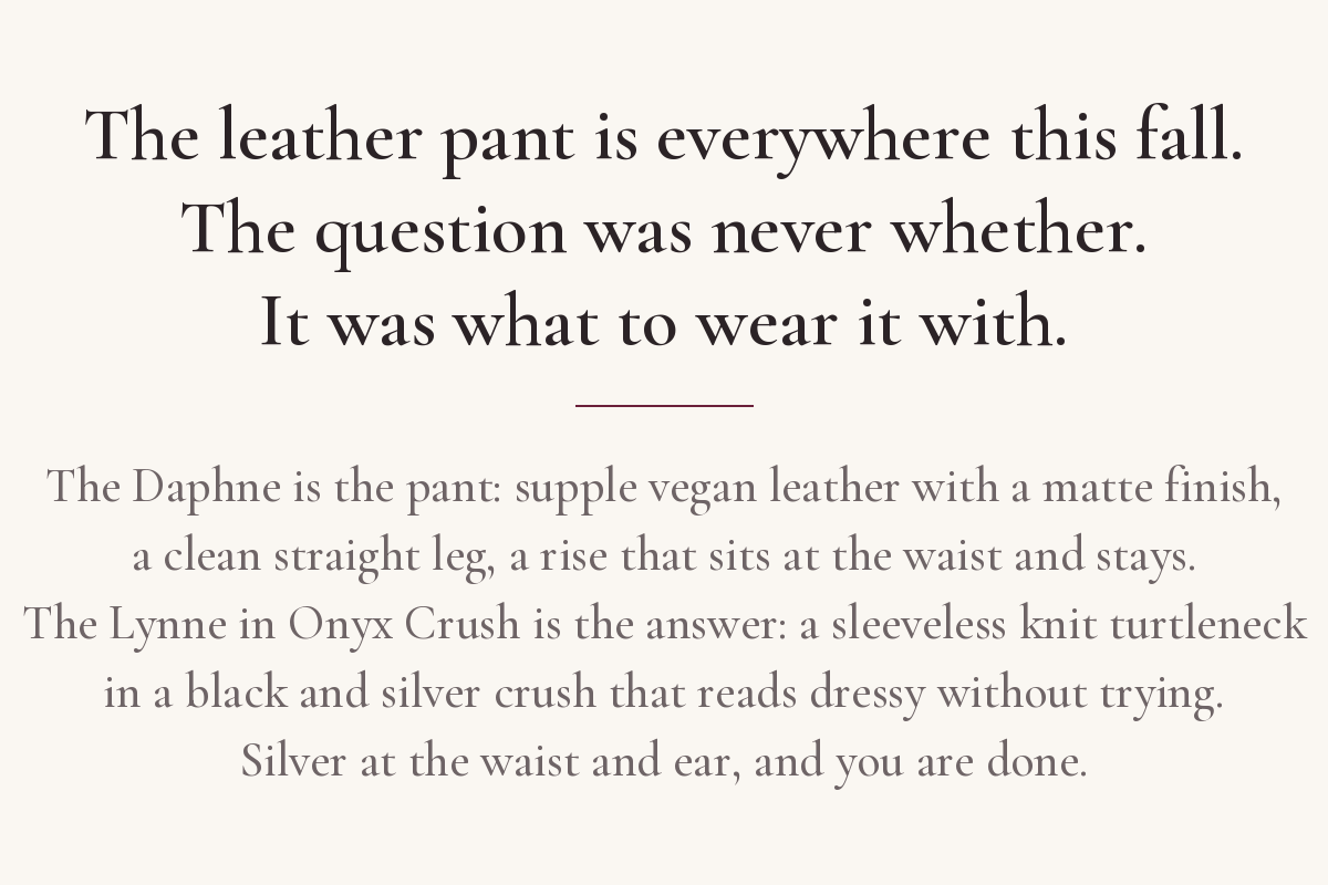  You have seen the leather pant everywhere this fall. The question was what to wear it with. The Daphne is the pant. The Lynne in Onyx Crush is the answer. Silver at the waist and ear, and you are done.