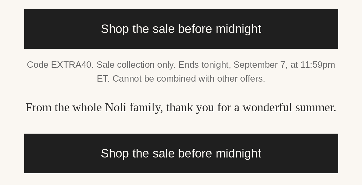 Shop the sale before midnight. Code EXTRA40. Sale collection only. Ends tonight, September 7, at 11:59pm ET. Cannot be combined with other offers. From the whole Noli family, thank you for a wonderful summer.
