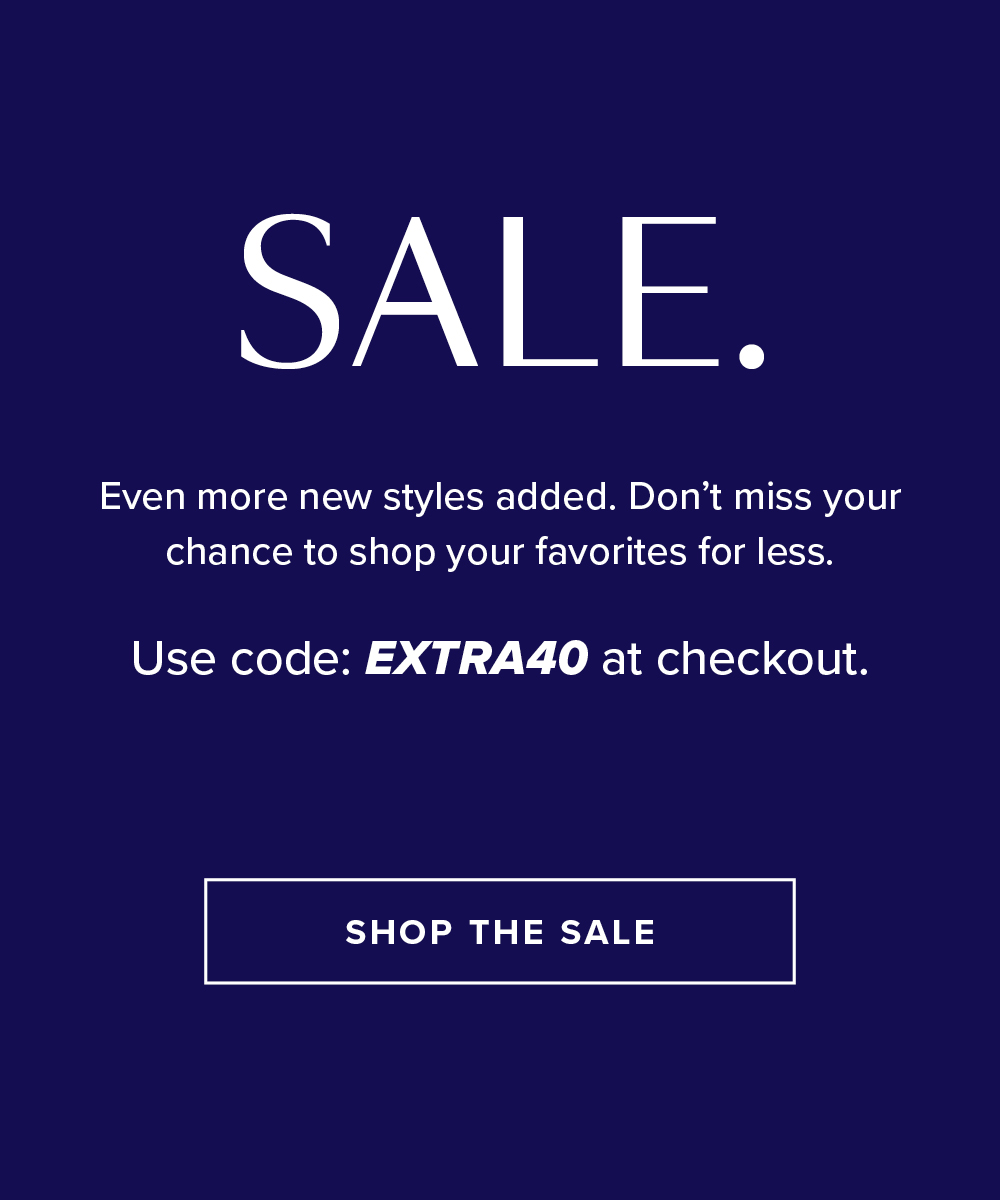 SALE. Even more new styles added. Don't miss your chance to shop your favorites for less. Use code: EXTRA40 at checkout. SHOP THE SALE