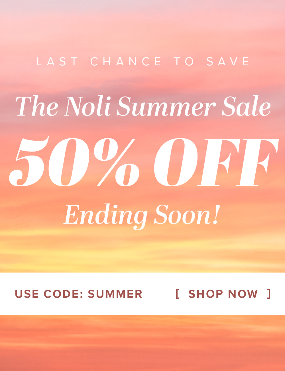 LAST CHANCE TO SAVE The Noli Summer Sale 50% OFF Ending Soon! USE CODE: SUMMER [ SHOP NOW ]