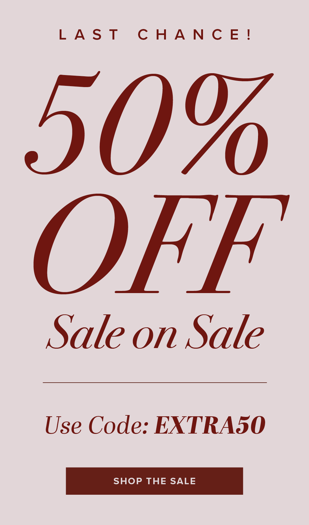 LAST CHANCE! 50% OFF Sale on Sale Use Code: EXTRA50 SHOP THE SALE