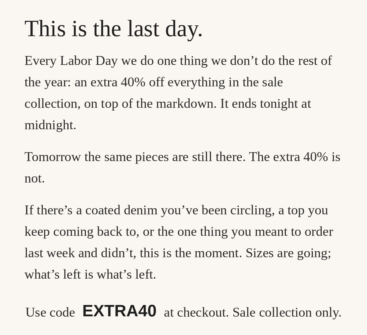 This is the last day. Every Labor Day we do one thing we don't do the rest of the year: an extra 40% off everything in the sale collection, on top of the markdown. It ends tonight at midnight. Tomorrow the same pieces are still there. The extra 40% is not. Use code EXTRA40 at checkout. Sale collection only.