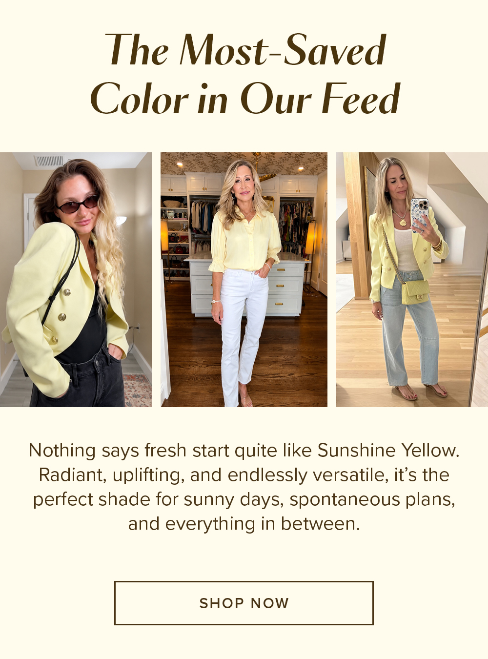 The Most-Saved Color in Our Feed Nothing says fresh start quite like Sunshine Yellow. Radiant, uplifting, and endlessly versatile, it's the perfect shade for sunny days, spontaneous plans, and everything in between. SHOP NOW