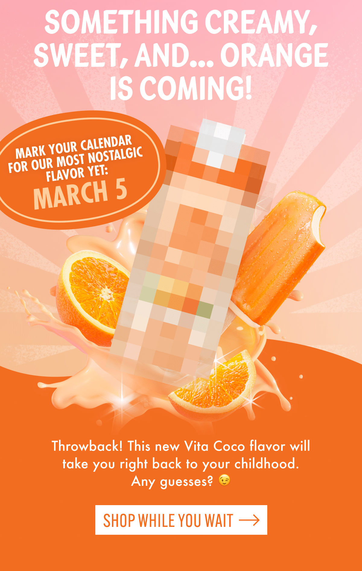 Something creamy, sweet, and... orange is coming! | Mark your calendar for our most nostalgic flavor yet: March 5 | Throwback! This new Vita Coco flavor will take you right back to your childhood. Any guesses? 😉 | Shop while you wait