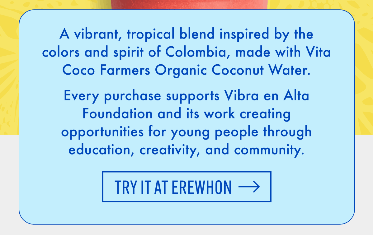 A vibrant, tropical blend inspired by the colors and spirit of Colombia, made with Vita Coco Farmers Organic Coconut Water. Every purchase supports Vibra en Alta Foundation and its work creating opportunities for young people through education, creativity, and community. | Try It at Erewhon
