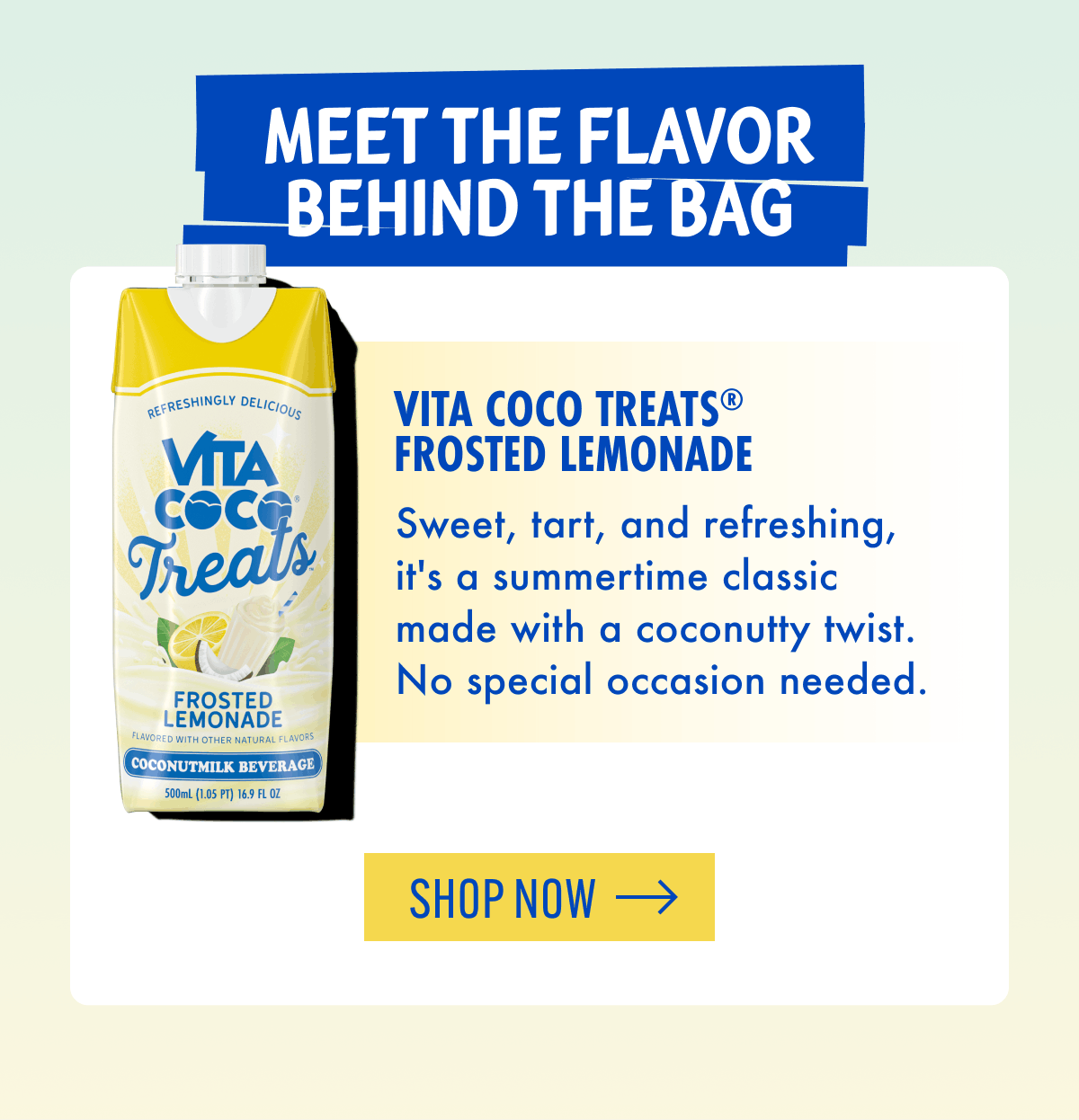 Meet the flavor behind the bag | Vita Coco Treats® Frosted Lemonade | Sweet, tart, and refreshing, it's a summertime classic made with a coconutty twist. No special occasion needed. | Shop now