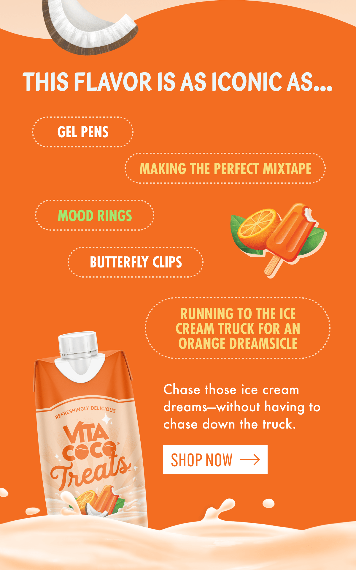 This flavor is as iconic as... | Gel pens | Making the perfect mixtape | mood rings | butterfly clips | Running to the ice cream truck for an orange dreamsicle | Chase those ice cream dreams-without having to chase down the truck. | Shop now  