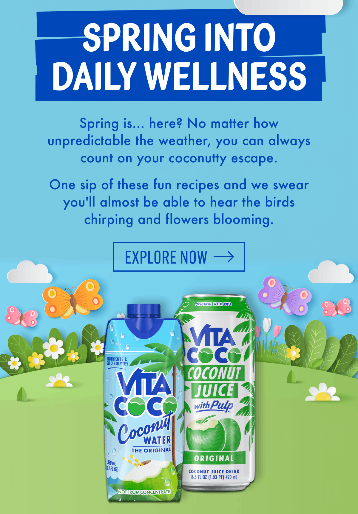 Spring into daily wellness | Spring is... here? No matter how unpredictable the weather, you can always count on your coconutty escape. | One sip of these fun recipes and we swear you'll almost be able to hear the birds chirping and flowers blooming. | Explore Now