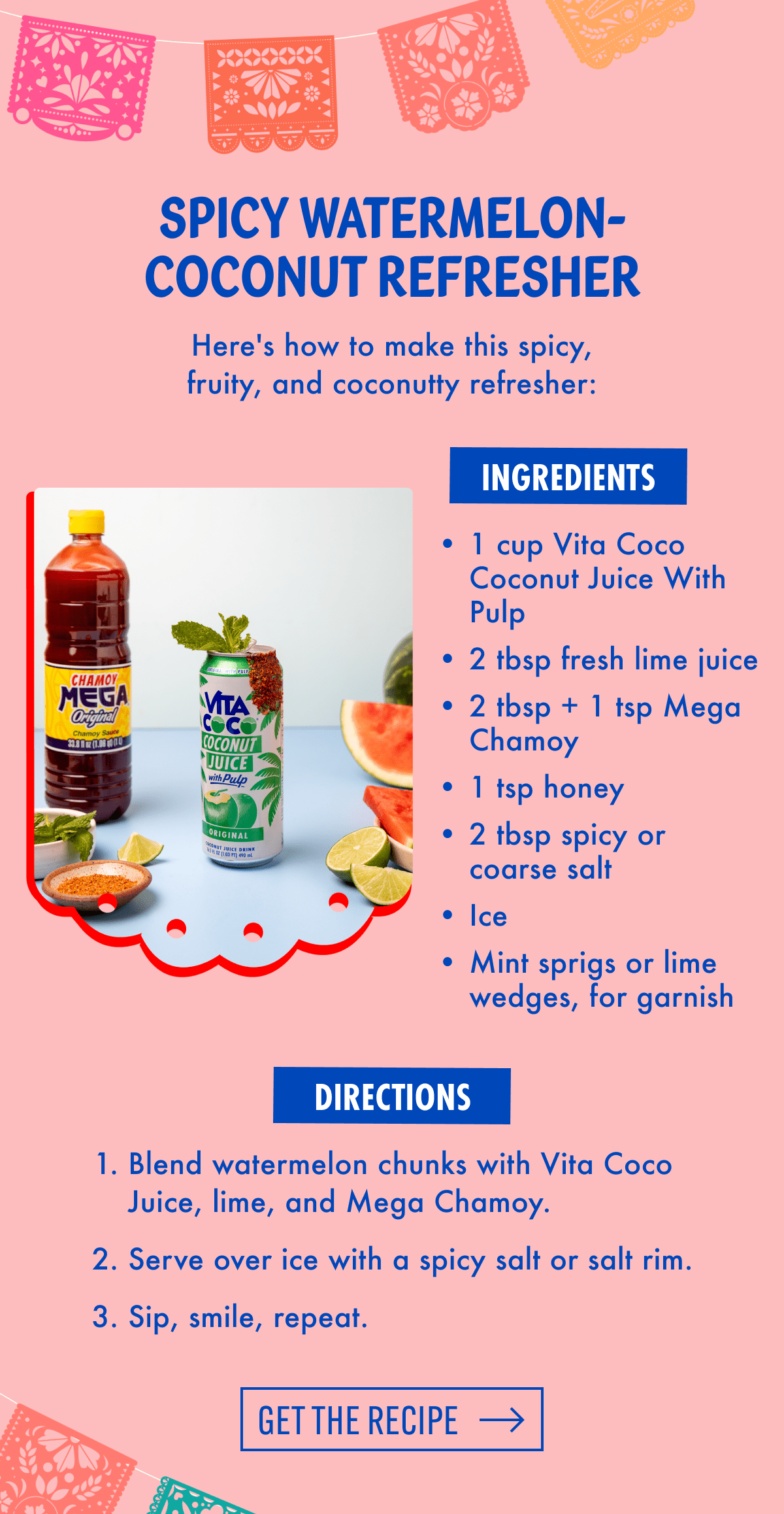 Spicy Watermelon-Coconut Refresher | Here's how to make this spicy, fruity, and coconutty refresher: | Ingredients | 1 cup Vita Coco Coconut Juice With Pulp | 2 tbsp fresh lime juice | 2 tbsp + 1 tsp Mega Chamoy | 1 tsp honey | 2 tbsp spicy or coarse salt | Ice | Mint sprigs or lime wedges, for garnish | Directions | Blend watermelon chunks with Vita Coco Juice, lime, and Mega Chamoy.  | Serve over ice with a spicy salt or salt rim. | Sip, smile, repeat. | Get the recipe 