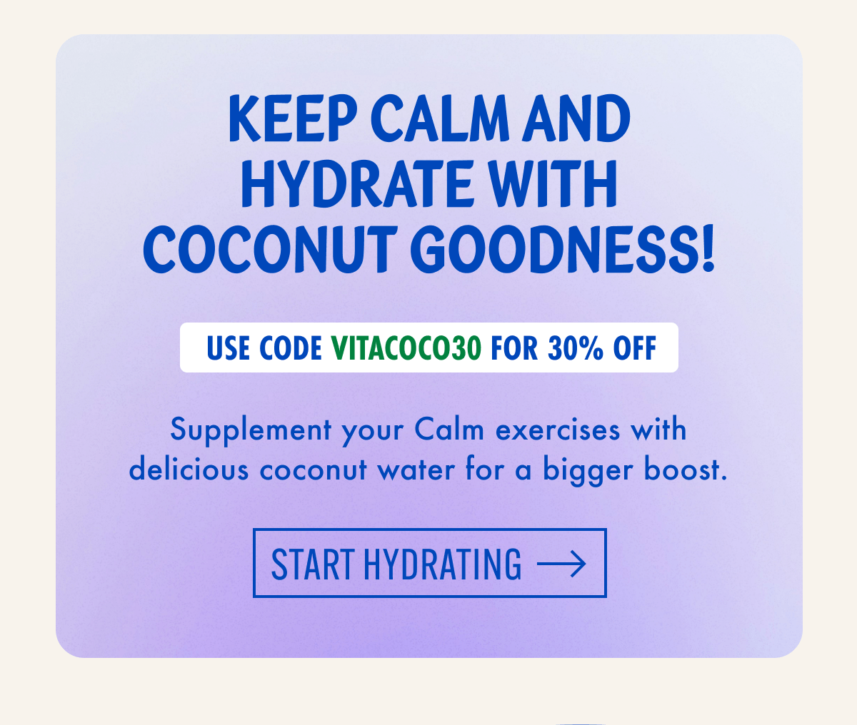 Keep Calm and hydrate with coconut goodness! | Use code VITACOCO30 for 30% off | Supplement your Calm exercises with delicious coconut water for a bigger boost. | Start hydrating 
