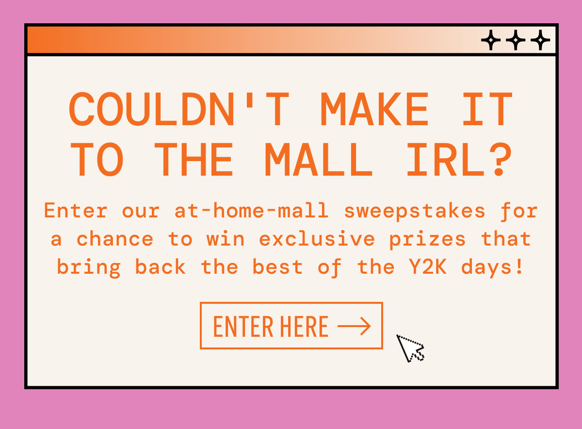 Couldn't make it to the mall IRL? | Enter our at-home-mall sweepstakes for a chance to win exclusive prizes that bring back the best of the Y2K days! | Enter here