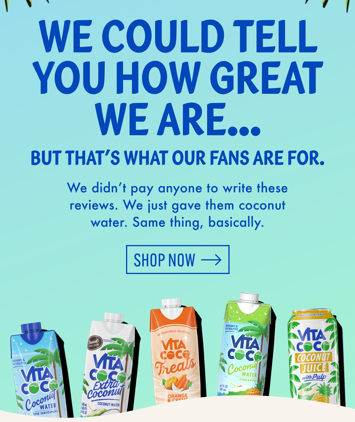 We could tell you how great we are... but that's what our fans are for. | We didn't pay anyone to write these reviews. We just gave them coconut water. Same thing, basically. | Shop now