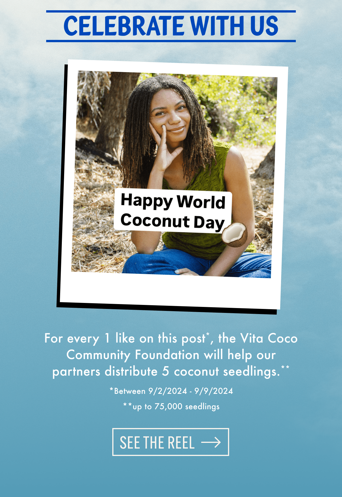 Celebrate with us | Happy World Coconut Day 🥥 | For every 1 like on this post, the Vita Coco Community Foundation will help our partners distribute 5 coconut seedlings.** | *Between 9/2/2024 - 9/9/2024 | **up to 75000 seedlings