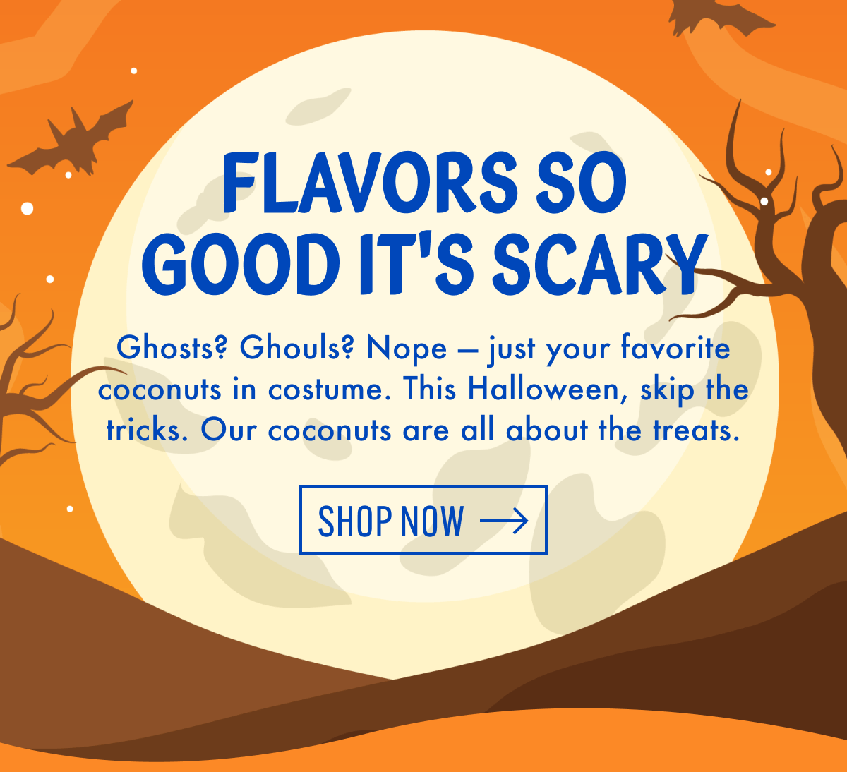 Flavors so good it's scary | Ghosts? Ghouls? Nope - just your favorite coconuts in costume. This Halloween, skip the tricks. Our coconuts are all about the treats. | Shop now