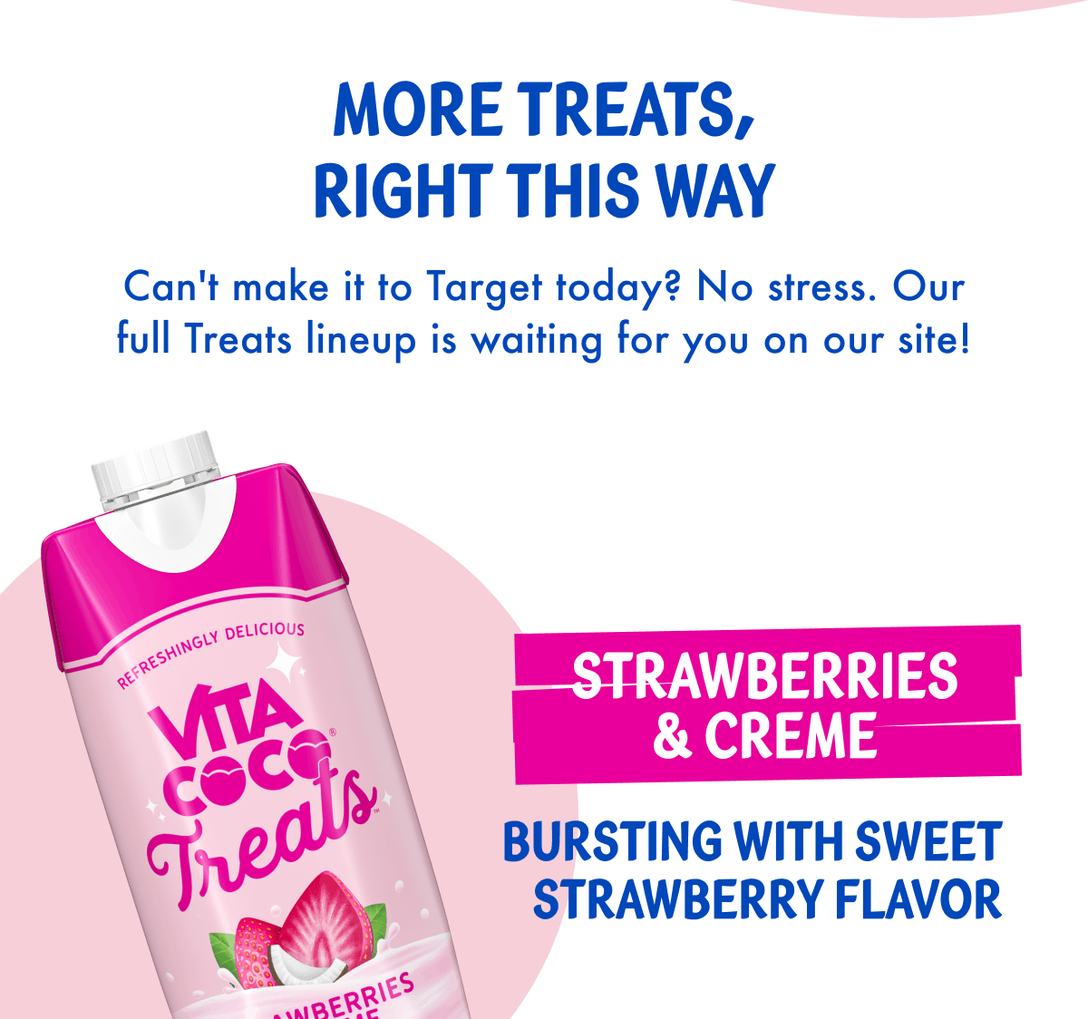 More Treats, Right This Way | Can't make it to Target today? No stress. Our full Treats lineup is waiting for you on our site! | Strawberries & Creme | Bursting with sweet strawberry flavor