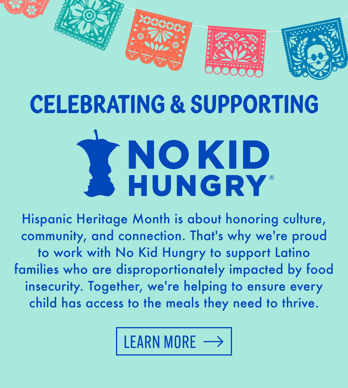 Celebrating & supporting No Kid Hungry | Hispanic Heritage Month is about honoring culture, community, and connection. That's why we're proud to work with No Kid Hungry to support Latino families who are disproportionately impacted by food insecurity. Together, we're helping to ensure every child has access to the meals they need to thrive. | Learn More