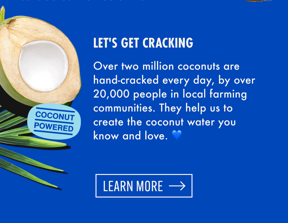 Let's Get Cracking - Over two million coconuts are hand-cracked every day, by over 20,000 people in local farming communities. They help us to create the coconut water you know and love. | Learn More