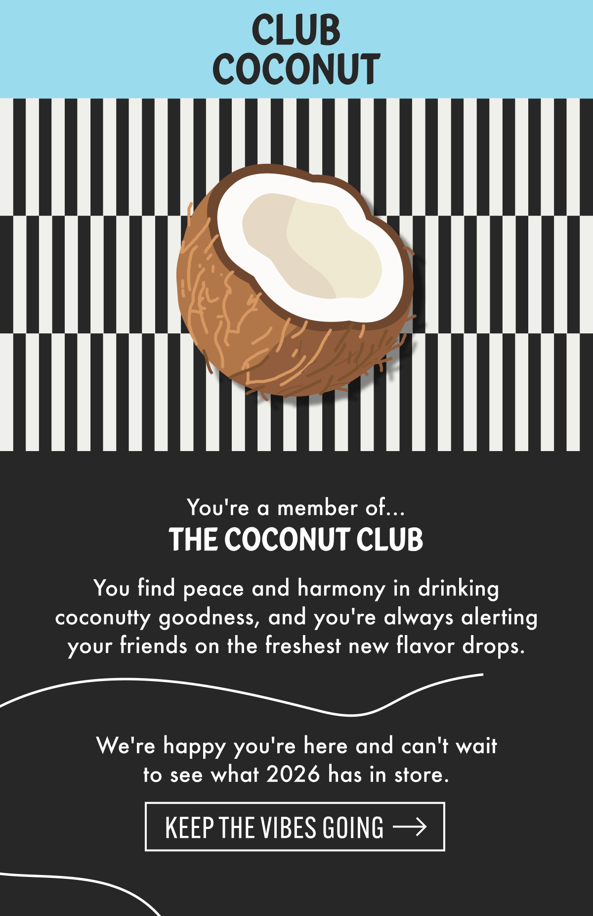 CLUB COCONUT | You're a member of... THE COCONUT CLUB | You find peace and harmony in drinking coconutty goodness, and you're always alerting your friends on the freshest new flavor drops. We're happy you're here and can't wait to see what 2026 has in store. | Keep the vibes going