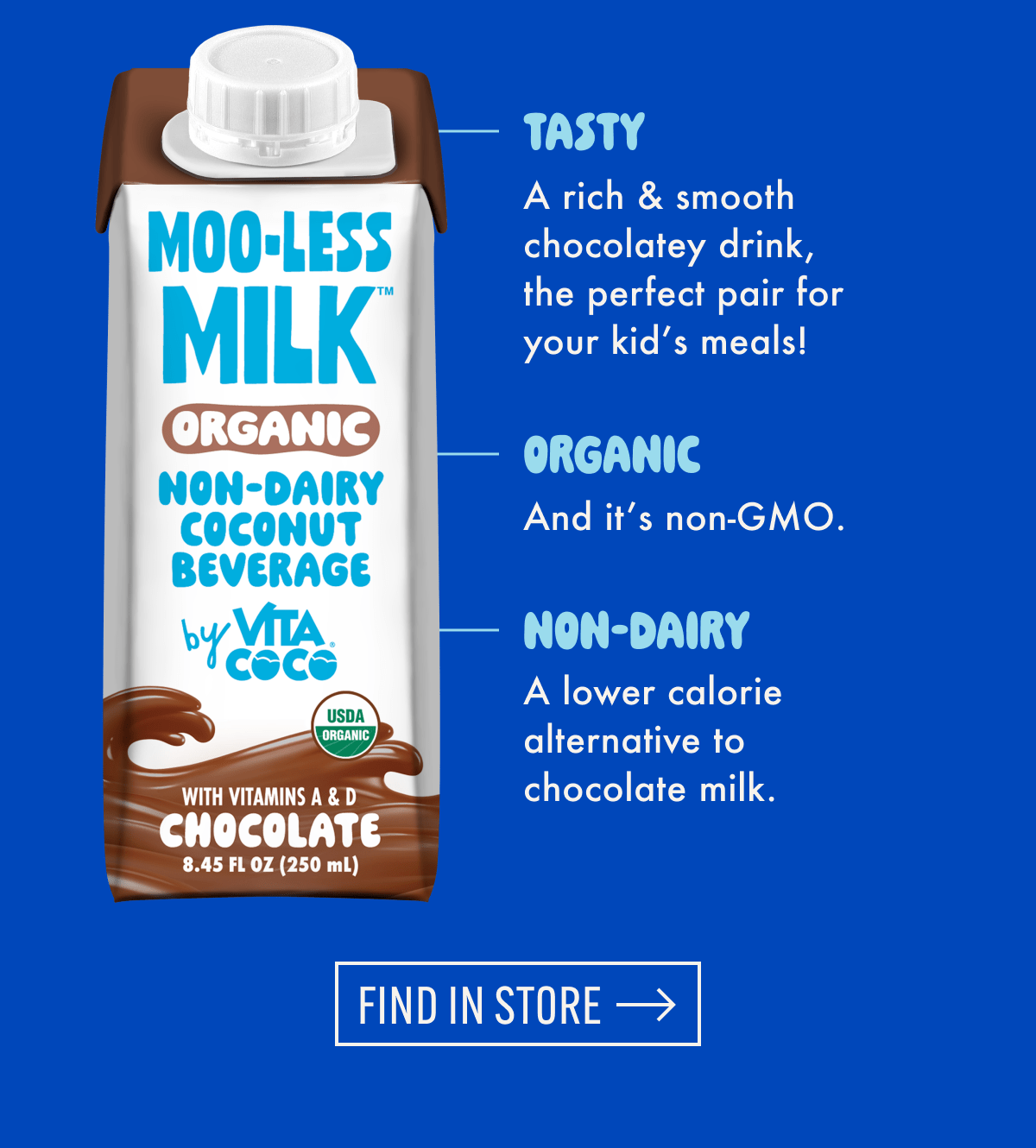 Tasty | A rich & smooth chocolatey drink, the perfect pair for your kid's meals! | Organic | And it's non-GMO. | NON-dairy | A lower calorie alternative to chocolate milk. | Find in store