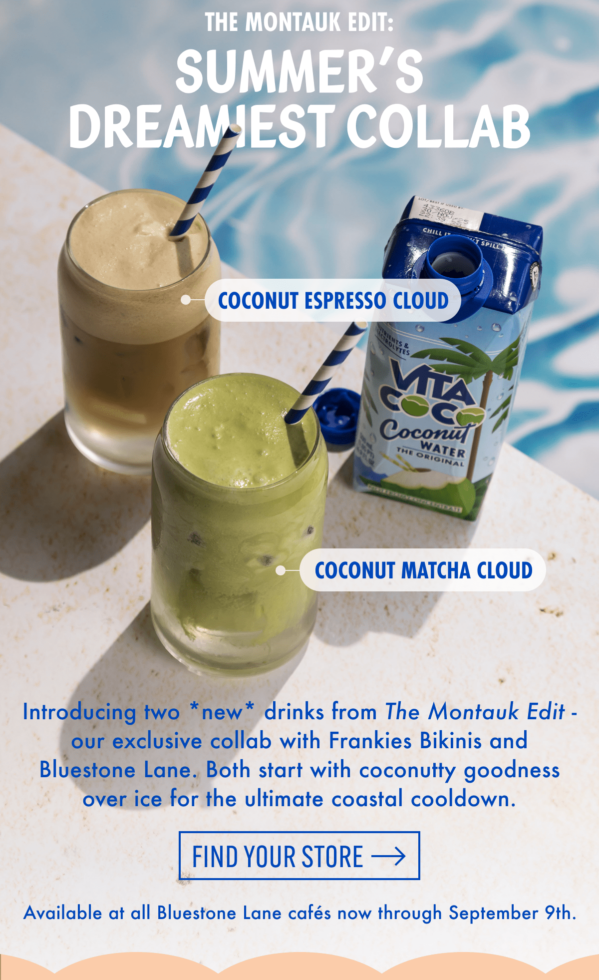 The Montauk Edit: Summer's dreamiest collab | Coconut Espresso Cloud | Coconut Matcha Cloud | Introducing two *new* drinks from The Montauk Edit - our exclusive collab with Frankies Bikinis and Bluestone Lane. Both start with coconutty goodness over ice for the ultimate coastal cooldown. | Find your store | Available at all Bluestone Lane cafés now through September 9th.