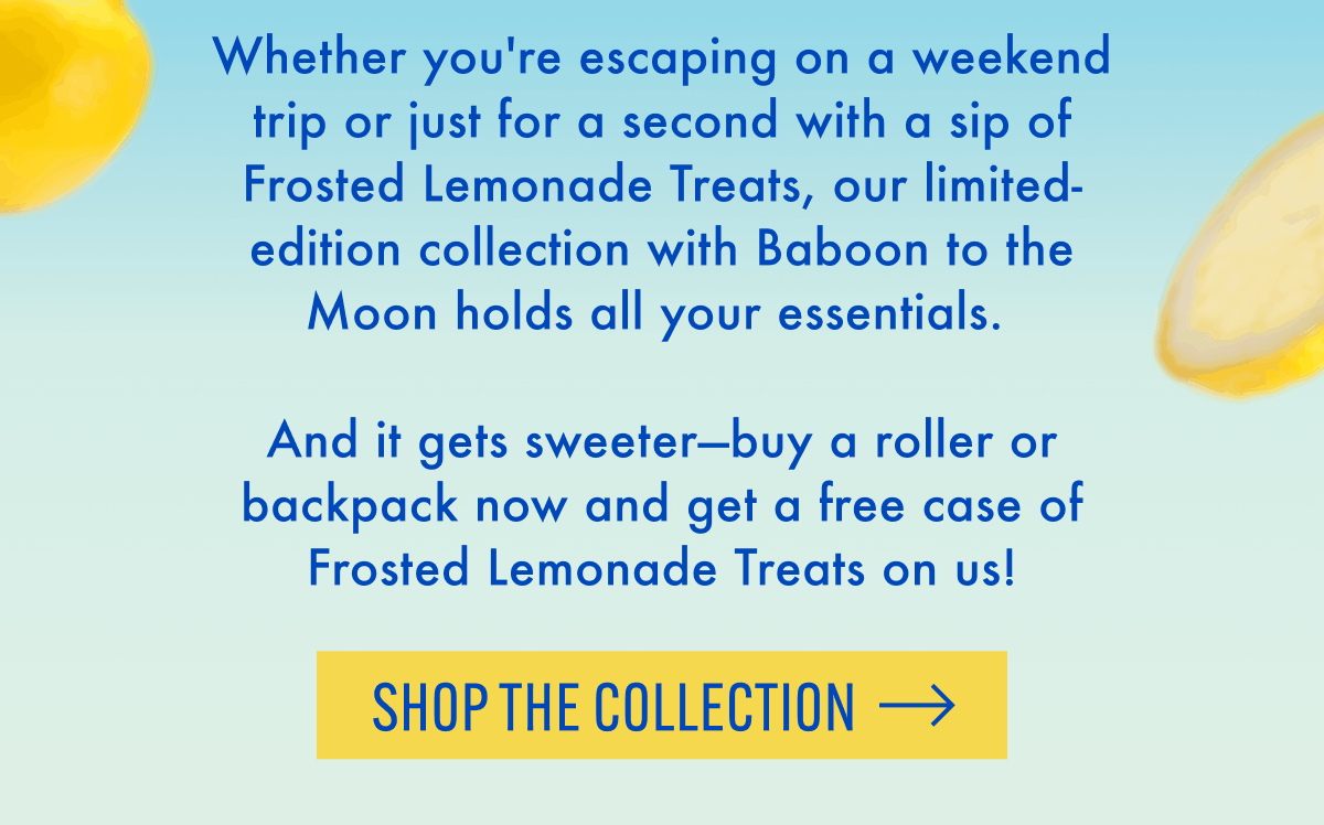 Whether you're escaping on a weekend trip or just for a second with a sip of Frosted Lemonade Treats, our limited-edition collection with Baboon to the Moon holds all your essentials. | And it gets sweeter-buy a roller or backpack now and get a free case of Frosted Lemonade Treats on us! | Shop the Collection